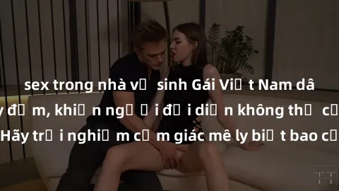 sex trong nhà vệ sinh Gái Việt Nam dâm đãng làm tình say đắm, khiến người đối diện không thể cưỡng lại được. Hãy trải nghiệm cảm giác mê ly biết bao của phong cách yêu đương đậm chất dân tộc!