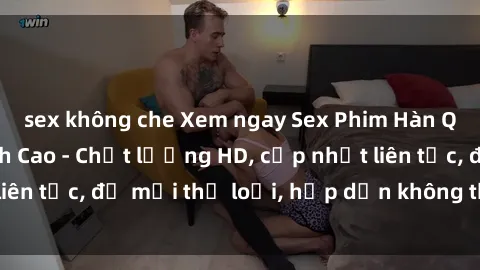 sex không che Xem ngay Sex Phim Hàn Quốc Vietsub Đỉnh Cao - Chất lượng HD, cập nhật liên tục, đủ mọi thể loại, hấp dẫn không thể bỏ qua!