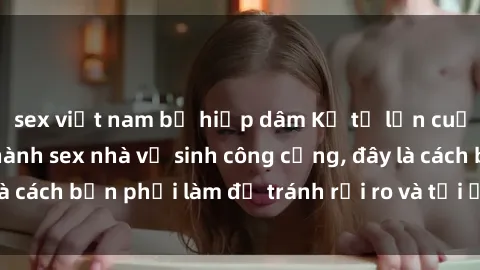 sex việt nam bị hiếp dâm Kể từ lần cuối cùng bạn thực hành sex nhà vệ sinh công cộng, đây là cách bạn phải làm để tránh rủi ro và tối ưu trải nghiệm.