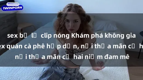 sex bị lộ clip nóng Khám phá không gian độc đáo tại sex quán cà phê hấp dẫn, nơi thỏa mãn cả hai niềm đam mê