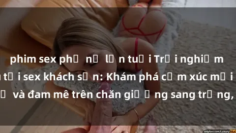 phim sex phụ nữ lớn tuổi Trải nghiệm đỉnh cao tình yêu tại sex khách sạn: Khám phá cảm xúc mới mẻ và đam mê trên chăn giường sang trọng, độc đáo, không giới hạn.