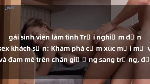 gái sinh viên làm tình Trải nghiệm đỉnh cao tình yêu tại sex khách sạn: Khám phá cảm xúc mới mẻ và đam mê trên chăn giường sang trọng, độc đáo, không giới hạn.
