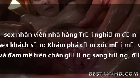 sex nhân viên nhà hàng Trải nghiệm đỉnh cao tình yêu tại sex khách sạn: Khám phá cảm xúc mới mẻ và đam mê trên chăn giường sang trọng, độc đáo, không giới hạn.