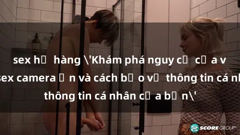 sex họ hàng 'Khám phá nguy cơ của việc sử dụng sex camera ẩn và cách bảo vệ thông tin cá nhân của bạn'