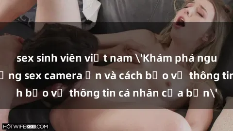 sex sinh viên việt nam 'Khám phá nguy cơ của việc sử dụng sex camera ẩn và cách bảo vệ thông tin cá nhân của bạn'