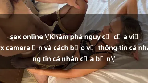 sex online 'Khám phá nguy cơ của việc sử dụng sex camera ẩn và cách bảo vệ thông tin cá nhân của bạn'