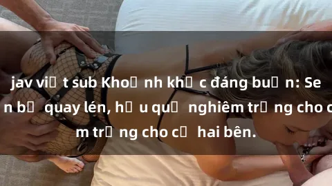jav việt sub Khoảnh khắc đáng buồn: Sex khách sạn bị quay lén, hậu quả nghiêm trọng cho cả hai bên.