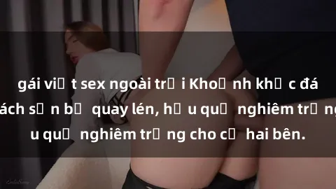 gái việt sex ngoài trời Khoảnh khắc đáng buồn: Sex khách sạn bị quay lén, hậu quả nghiêm trọng cho cả hai bên.