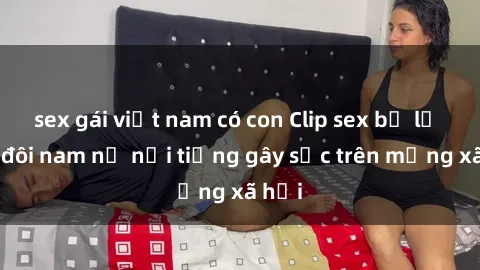 sex gái việt nam có con Clip sex bị lộ của đôi nam nữ nổi tiếng gây sốc trên mạng xã hội