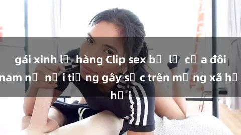 gái xinh lộ hàng Clip sex bị lộ của đôi nam nữ nổi tiếng gây sốc trên mạng xã hội