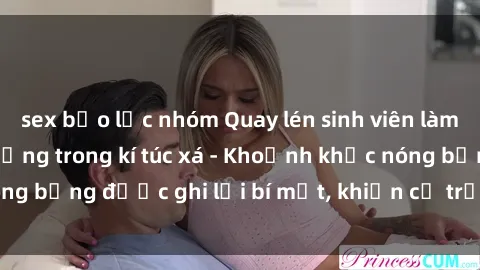 sex bạo lực nhóm Quay lén sinh viên làm tình ngay trên giường trong kí túc xá - Khoảnh khắc nóng bỏng được ghi lại bí mật, khiến cả trường học xôn xao.
