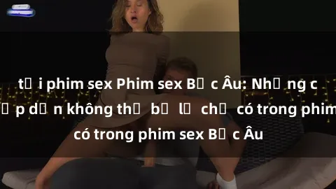 tải phim sex Phim sex Bắc Âu: Những cảnh nóng hấp dẫn không thể bỏ lỡ chỉ có trong phim sex Bắc Âu