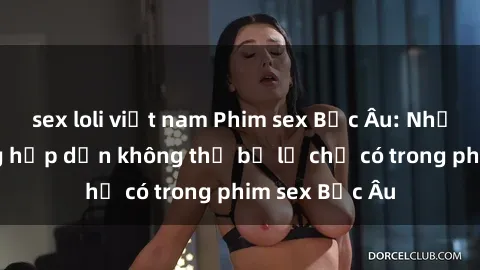 sex loli việt nam Phim sex Bắc Âu: Những cảnh nóng hấp dẫn không thể bỏ lỡ chỉ có trong phim sex Bắc Âu
