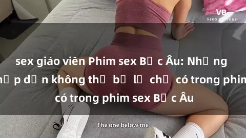 sex giáo viên Phim sex Bắc Âu: Những cảnh nóng hấp dẫn không thể bỏ lỡ chỉ có trong phim sex Bắc Âu