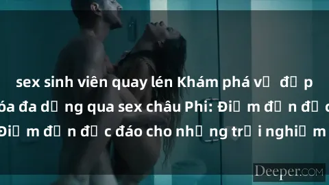 sex sinh viên quay lén Khám phá vẻ đẹp tự nhiên và văn hóa đa dạng qua sex châu Phi: Điểm đến độc đáo cho những trải nghiệm khó quên