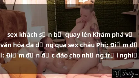 sex khách sạn bị quay lén Khám phá vẻ đẹp tự nhiên và văn hóa đa dạng qua sex châu Phi: Điểm đến độc đáo cho những trải nghiệm khó quên