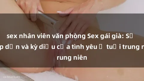 sex nhân viên văn phòng Sex gái già: Sự hấp dẫn và kỳ diệu của tình yêu ở tuổi trung niên