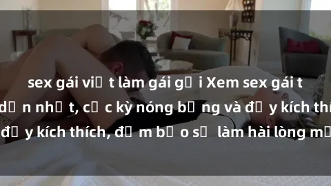 sex gái việt làm gái gọi Xem sex gái trẻ không che hấp dẫn nhất, cực kỳ nóng bỏng và đầy kích thích, đảm bảo sẽ làm hài lòng mọi người!