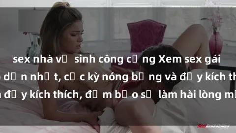 sex nhà vệ sinh công cộng Xem sex gái trẻ không che hấp dẫn nhất, cực kỳ nóng bỏng và đầy kích thích, đảm bảo sẽ làm hài lòng mọi người!