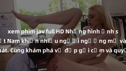 xem phim jav full HD Những hình ảnh sex gái sinh viên Việt Nam khiến nhiều người ngưỡng mộ và thèm khát. Cùng khám phá vẻ đẹp gợi cảm và quyến rũ của những cô gái trẻ này.