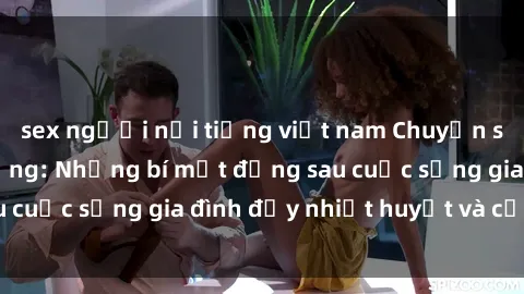 sex người nổi tiếng việt nam Chuyện sex gái Việt có chồng: Những bí mật đằng sau cuộc sống gia đình đầy nhiệt huyết và cảm xúc