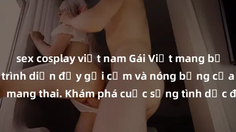 sex cosplay việt nam Gái Việt mang bầu và làm tình: Màn trình diễn đầy gợi cảm và nóng bỏng của phụ nữ mang thai. Khám phá cuộc sống tình dục đầy hấp dẫn và mới lạ của họ!