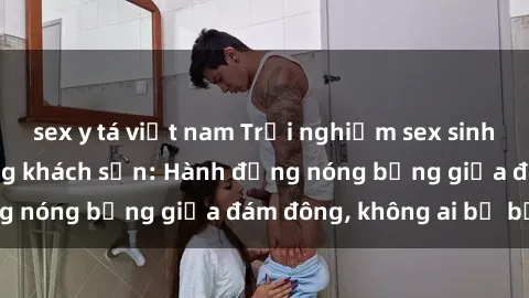 sex y tá việt nam Trải nghiệm sex sinh viên sôi động trong khách sạn: Hành động nóng bỏng giữa đám đông, không ai bị bỏ lỡ