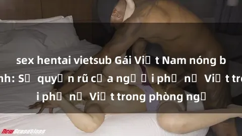sex hentai vietsub Gái Việt Nam nóng bỏng khi làm tình: Sự quyến rũ của người phụ nữ Việt trong phòng ngủ