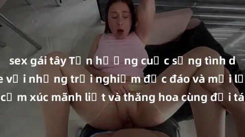 sex gái tây Tận hưởng cuộc sống tình dục online không che với những trải nghiệm độc đáo và mới lạ. Khám phá cảm xúc mãnh liệt và thăng hoa cùng đối tác tại các trang web chuyên nghiệp.