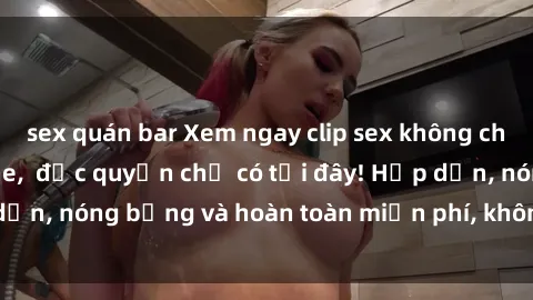 sex quán bar Xem ngay clip sex không che cực hot, không che,  độc quyền chỉ có tại đây! Hấp dẫn, nóng bỏng và hoàn toàn miễn phí, không thể bỏ qua!