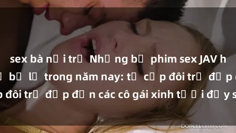 sex bà nội trợ Những bộ phim sex JAV hot nhất không thể bỏ lỡ trong năm nay: từ cặp đôi trẻ đẹp đến các cô gái xinh tươi đầy sức hút.