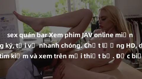 sex quán bar Xem phim JAV online miễn phí không cần đăng ký, tải về nhanh chóng. Chất lượng HD, dễ dàng tìm kiếm và xem trên mọi thiết bị. Đặc biệt, không quảng cáo làm phiền.