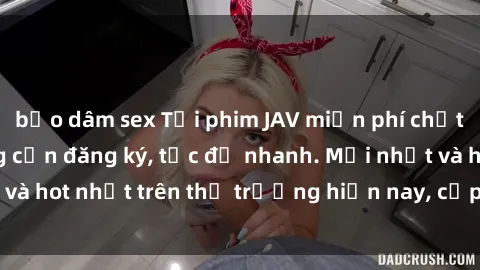 bạo dâm sex Tải phim JAV miễn phí chất lượng cao, không cần đăng ký, tốc độ nhanh. Mới nhất và hot nhất trên thị trường hiện nay, cập nhật hàng ngày.