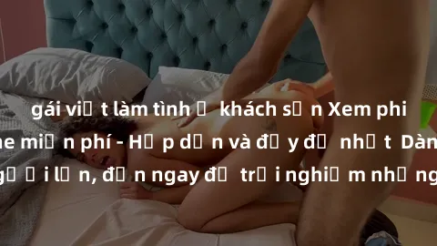 gái việt làm tình ở khách sạn Xem phim jav full HD online miễn phí - Hấp dẫn và đầy đủ nhất  Dành cho người lớn, đến ngay để trải nghiệm những bộ phim hấp dẫn và hấp dẫn.