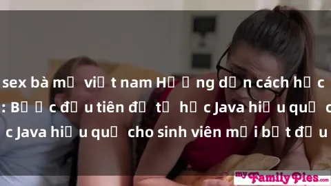 sex bà mẹ việt nam Hướng dẫn cách học Java cho sinh viên: Bước đầu tiên để tự học Java hiệu quả cho sinh viên mới bắt đầu là gì?