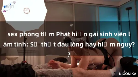 sex phòng tắm Phát hiện gái sinh viên làm tình: Sự thật đau lòng hay hiểm nguy?