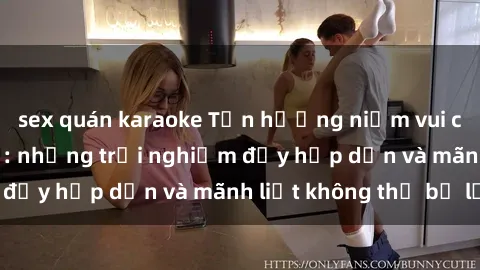 sex quán karaoke Tận hưởng niềm vui của sex với gái trẻ: những trải nghiệm đầy hấp dẫn và mãnh liệt không thể bỏ lỡ