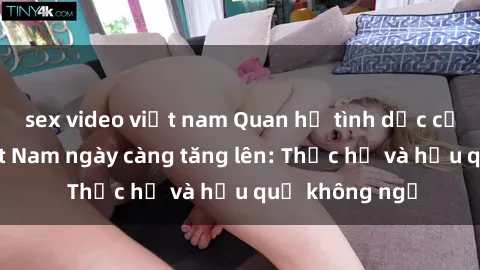 sex video việt nam Quan hệ tình dục của nữ sinh Việt Nam ngày càng tăng lên: Thực hư và hậu quả không ngờ