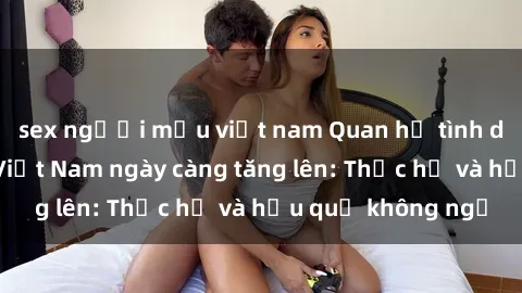 sex người mẫu việt nam Quan hệ tình dục của nữ sinh Việt Nam ngày càng tăng lên: Thực hư và hậu quả không ngờ