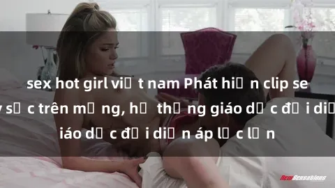 sex hot girl việt nam Phát hiện clip sex nữ sinh gây sốc trên mạng, hệ thống giáo dục đối diện áp lực lớn