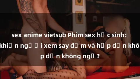sex anime vietsub Phim sex học sinh: Điều gì khiến người xem say đắm và hấp dẫn không ngờ?