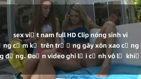 sex việt nam full HD Clip nóng sinh viên gây sốc: Hành động cấm kỵ trên trường gây xôn xao cộng đồng. Đoạn video ghi lại cảnh vô lễ khiến dư luận bức xúc.