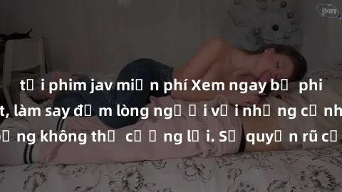 tải phim jav miễn phí Xem ngay bộ phim sex milf hot nhất, làm say đắm lòng người với những cảnh nóng bỏng không thể cưỡng lại. Sự quyến rũ của MILF sẽ khiến bạn mãnh liệt!