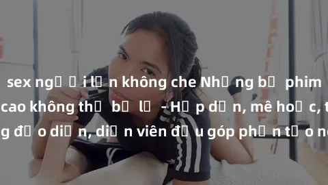 sex người lớn không che Những bộ phim sex gái già đỉnh cao không thể bỏ lỡ - Hấp dẫn, mê hoặc, từng đạo diễn, diễn viên đều góp phần tạo nên sự hấp dẫn, kích thích.