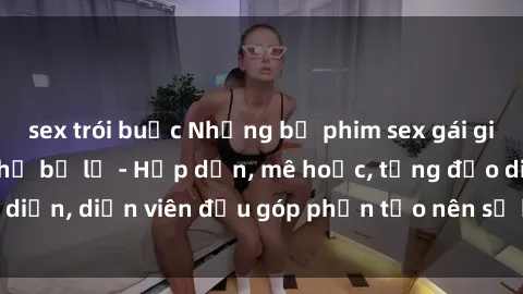 sex trói buộc Những bộ phim sex gái già đỉnh cao không thể bỏ lỡ - Hấp dẫn, mê hoặc, từng đạo diễn, diễn viên đều góp phần tạo nên sự hấp dẫn, kích thích.