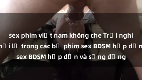 sex phim việt nam không che Trải nghiệm cảm giác mới lạ trong các bộ phim sex BDSM hấp dẫn và sống động