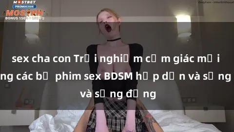 sex cha con Trải nghiệm cảm giác mới lạ trong các bộ phim sex BDSM hấp dẫn và sống động