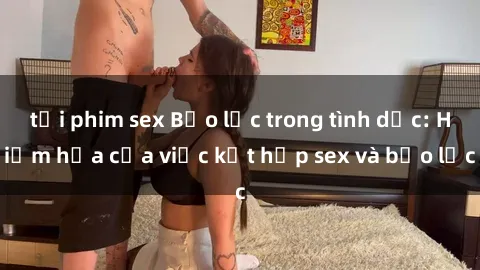 tải phim sex Bạo lực trong tình dục: Hiểm họa của việc kết hợp sex và bạo lực