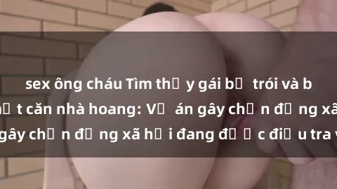 sex ông cháu Tìm thấy gái bị trói và bị hiếp dâm trong một căn nhà hoang: Vụ án gây chấn động xã hội đang được điều tra vào.