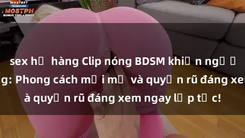 sex họ hàng Clip nóng BDSM khiến người xem phát cuồng: Phong cách mới mẻ và quyến rũ đáng xem ngay lập tức!